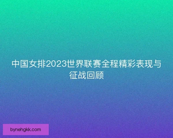 中国女排2023世界联赛全程精彩表现与征战回顾