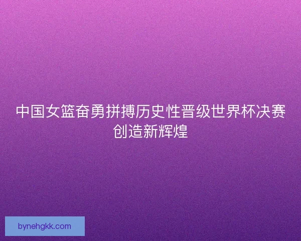 中国女篮奋勇拼搏历史性晋级世界杯决赛创造新辉煌