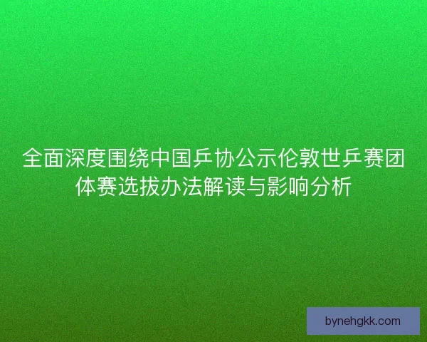 全面深度围绕中国乒协公示伦敦世乒赛团体赛选拔办法解读与影响分析