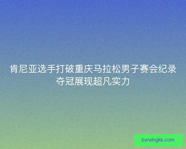 肯尼亚选手打破重庆马拉松男子赛会纪录夺冠展现超凡实力