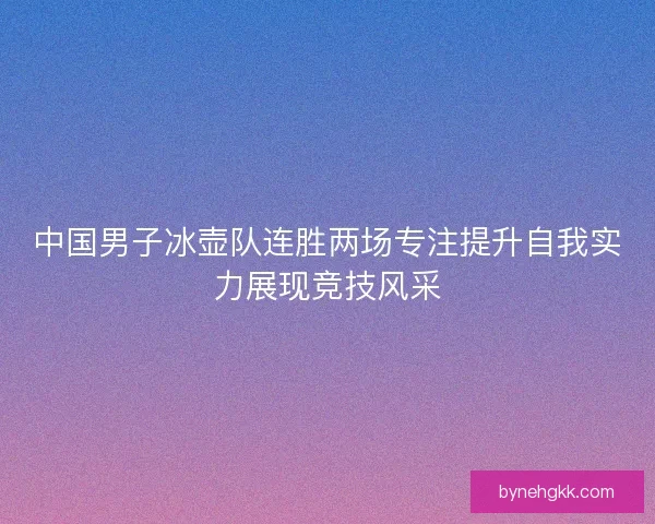 中国男子冰壶队连胜两场专注提升自我实力展现竞技风采