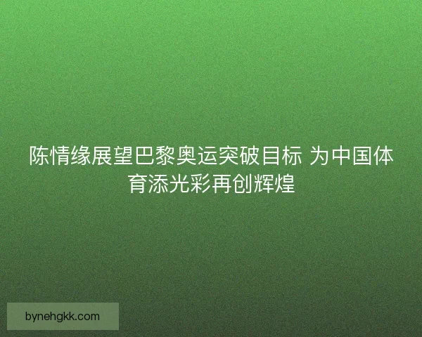 陈情缘展望巴黎奥运突破目标 为中国体育添光彩再创辉煌