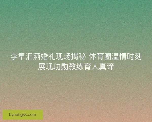 李隼泪洒婚礼现场揭秘 体育圈温情时刻展现功勋教练育人真谛