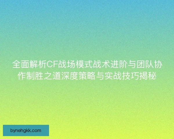 全面解析CF战场模式战术进阶与团队协作制胜之道深度策略与实战技巧揭秘